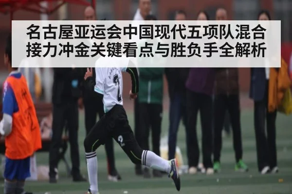 名古屋亚运会中国现代五项队混合接力冲金关键看点与胜负手全解析