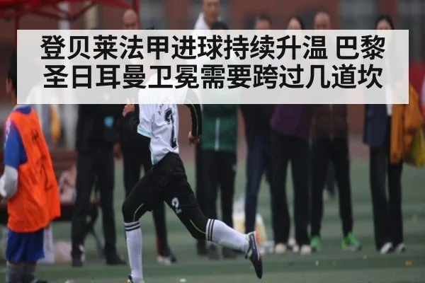 登贝莱法甲进球持续升温 巴黎圣日耳曼卫冕需要跨过几道坎
