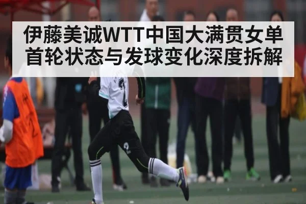 伊藤美诚WTT中国大满贯女单首轮状态与发球变化深度拆解