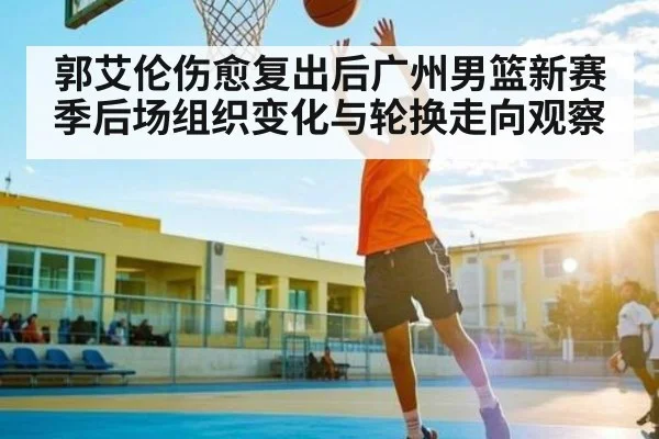 郭艾伦伤愈复出后广州男篮新赛季后场组织变化与轮换走向观察 - kaiyun.com