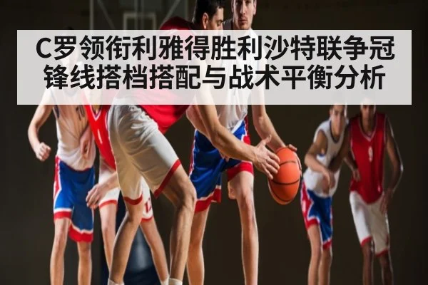 C罗领衔利雅得胜利沙特联争冠 锋线搭档搭配与战术平衡分析（kaiyun）